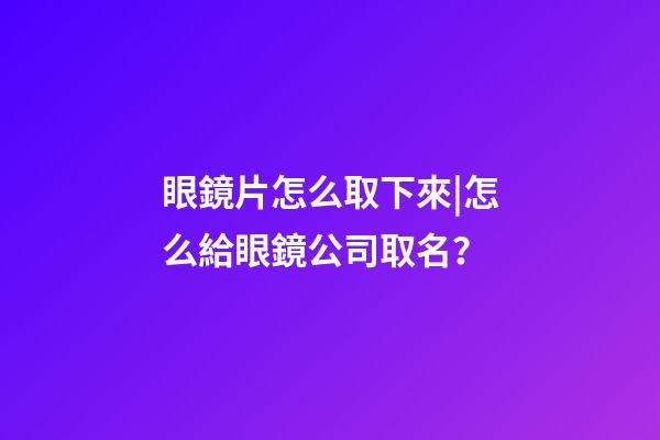 眼鏡片怎么取下來|怎么給眼鏡公司取名？-第1張-公司起名-玄機派